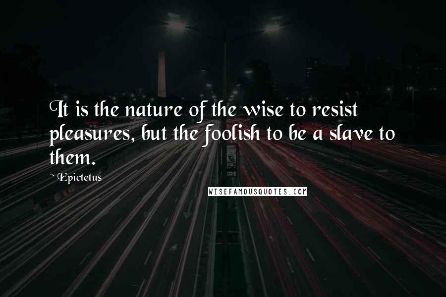 Epictetus Quotes: It is the nature of the wise to resist pleasures, but the foolish to be a slave to them.