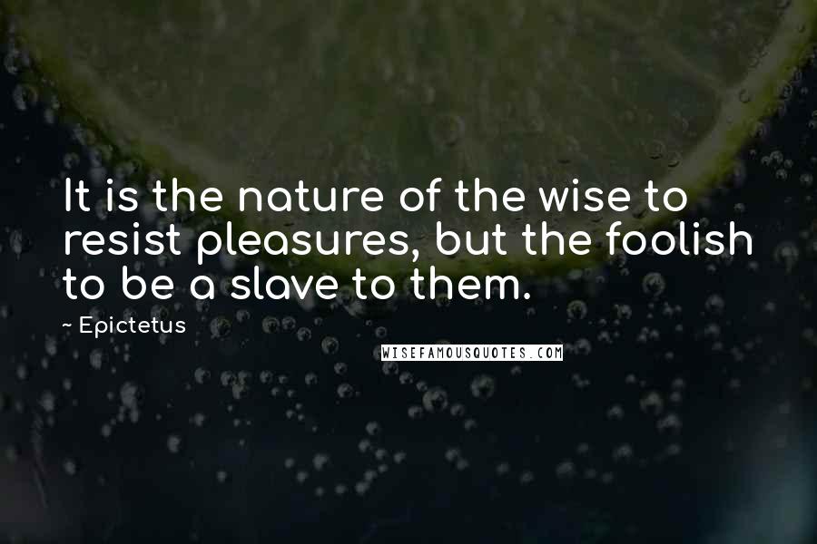 Epictetus Quotes: It is the nature of the wise to resist pleasures, but the foolish to be a slave to them.