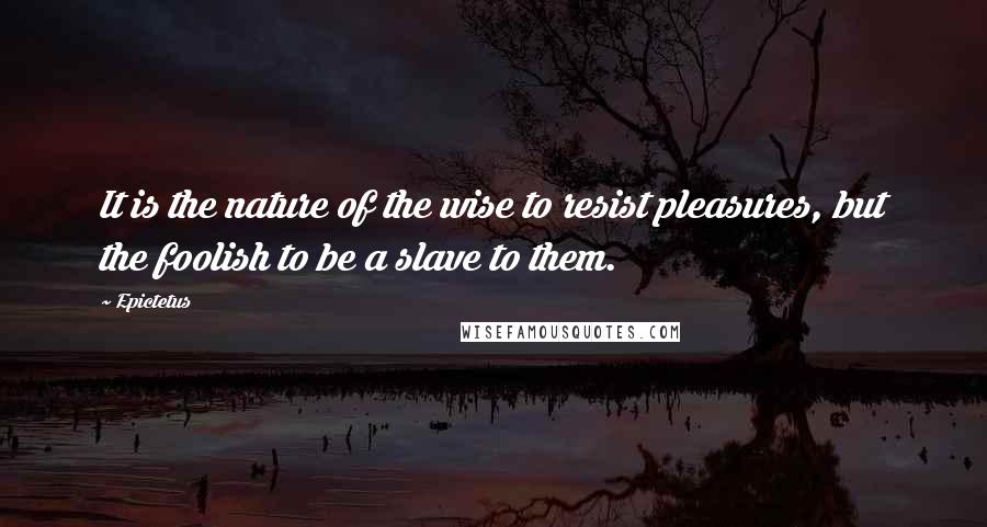 Epictetus Quotes: It is the nature of the wise to resist pleasures, but the foolish to be a slave to them.