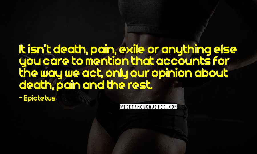 Epictetus Quotes: It isn't death, pain, exile or anything else you care to mention that accounts for the way we act, only our opinion about death, pain and the rest.