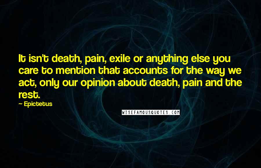 Epictetus Quotes: It isn't death, pain, exile or anything else you care to mention that accounts for the way we act, only our opinion about death, pain and the rest.