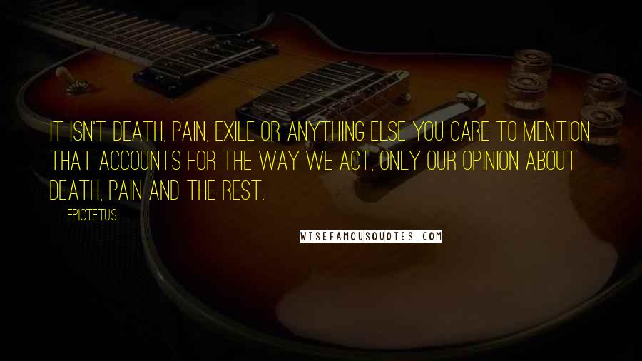 Epictetus Quotes: It isn't death, pain, exile or anything else you care to mention that accounts for the way we act, only our opinion about death, pain and the rest.