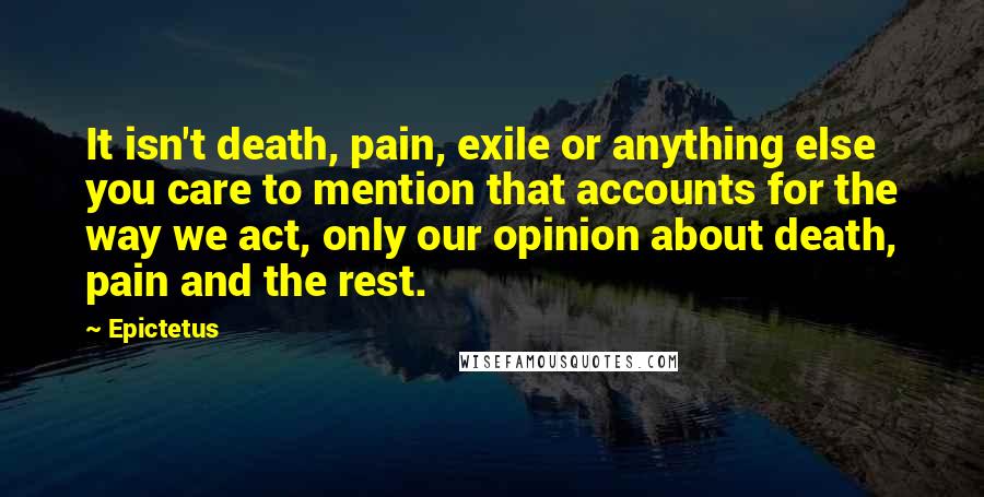 Epictetus Quotes: It isn't death, pain, exile or anything else you care to mention that accounts for the way we act, only our opinion about death, pain and the rest.