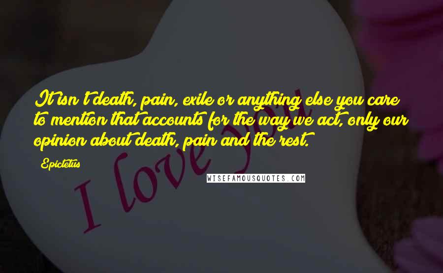 Epictetus Quotes: It isn't death, pain, exile or anything else you care to mention that accounts for the way we act, only our opinion about death, pain and the rest.