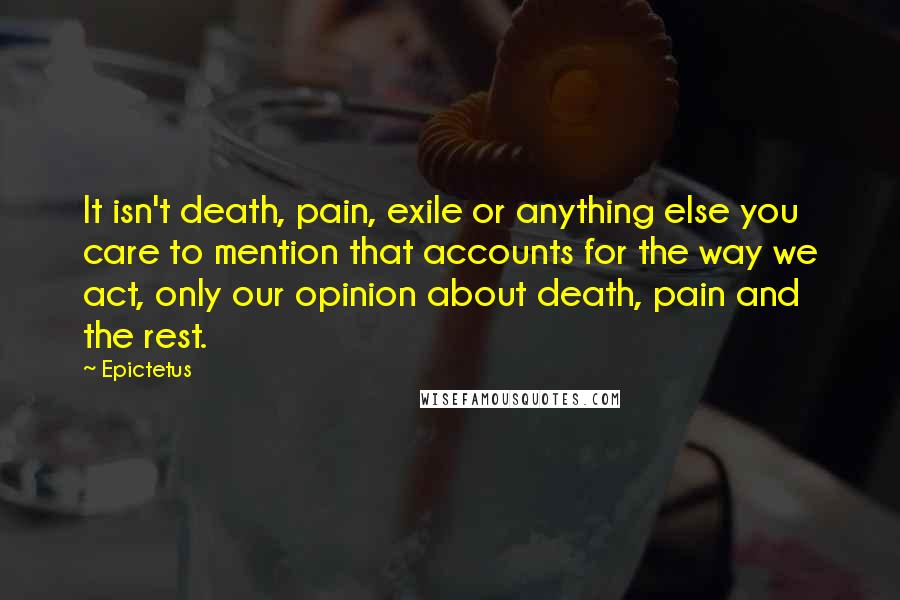 Epictetus Quotes: It isn't death, pain, exile or anything else you care to mention that accounts for the way we act, only our opinion about death, pain and the rest.