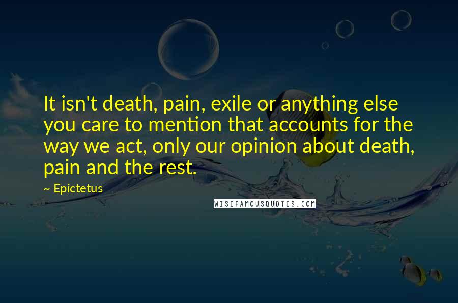 Epictetus Quotes: It isn't death, pain, exile or anything else you care to mention that accounts for the way we act, only our opinion about death, pain and the rest.