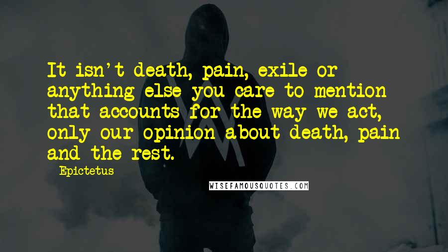 Epictetus Quotes: It isn't death, pain, exile or anything else you care to mention that accounts for the way we act, only our opinion about death, pain and the rest.