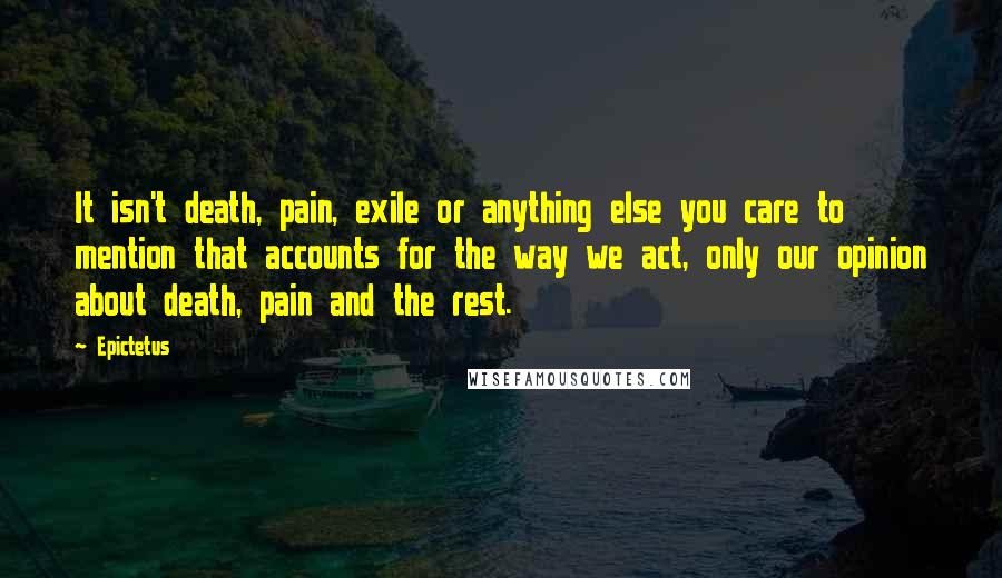 Epictetus Quotes: It isn't death, pain, exile or anything else you care to mention that accounts for the way we act, only our opinion about death, pain and the rest.