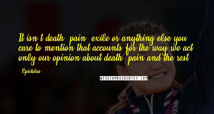 Epictetus Quotes: It isn't death, pain, exile or anything else you care to mention that accounts for the way we act, only our opinion about death, pain and the rest.