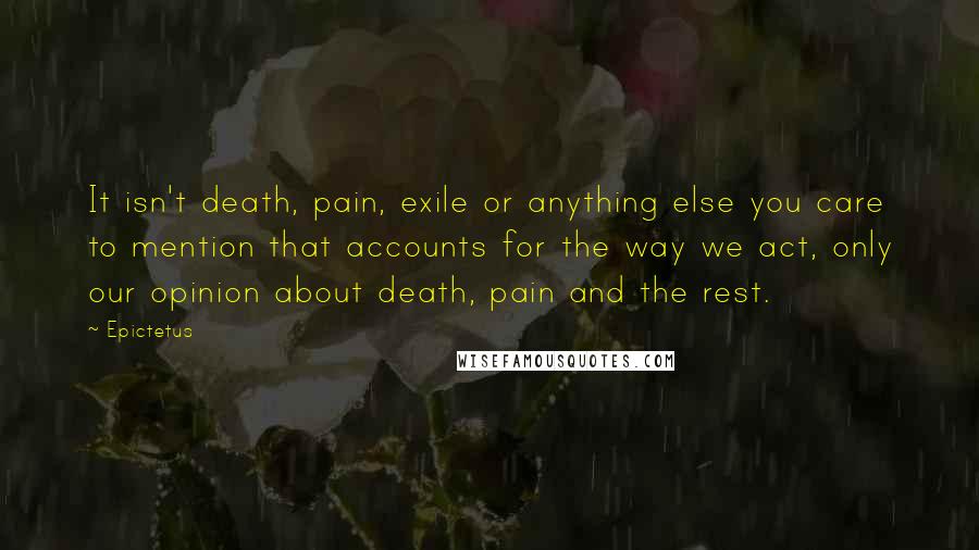 Epictetus Quotes: It isn't death, pain, exile or anything else you care to mention that accounts for the way we act, only our opinion about death, pain and the rest.