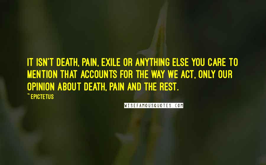 Epictetus Quotes: It isn't death, pain, exile or anything else you care to mention that accounts for the way we act, only our opinion about death, pain and the rest.