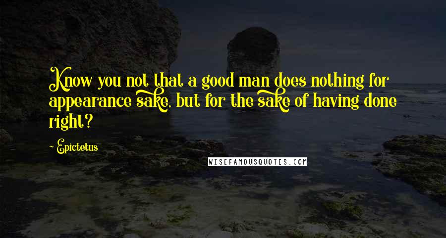 Epictetus Quotes: Know you not that a good man does nothing for appearance sake, but for the sake of having done right?