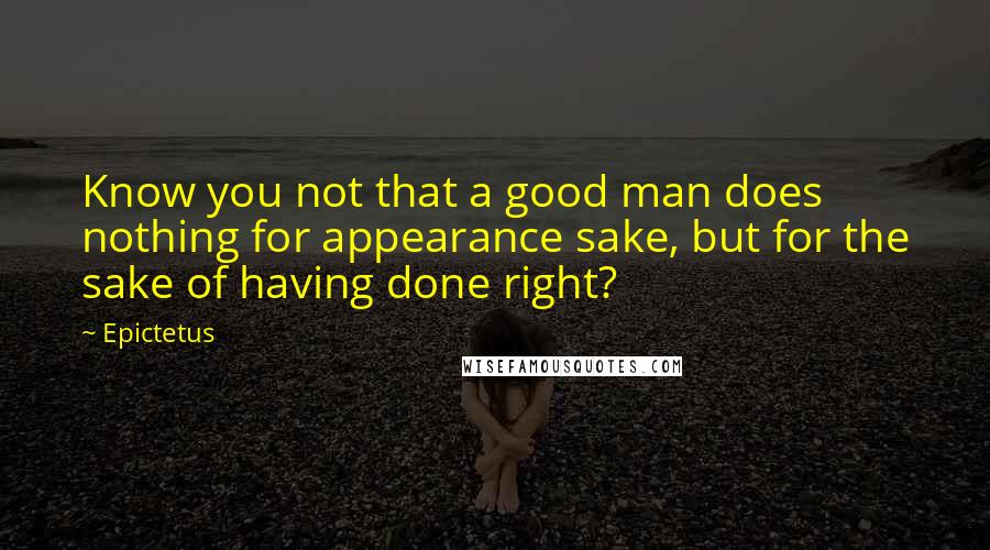 Epictetus Quotes: Know you not that a good man does nothing for appearance sake, but for the sake of having done right?