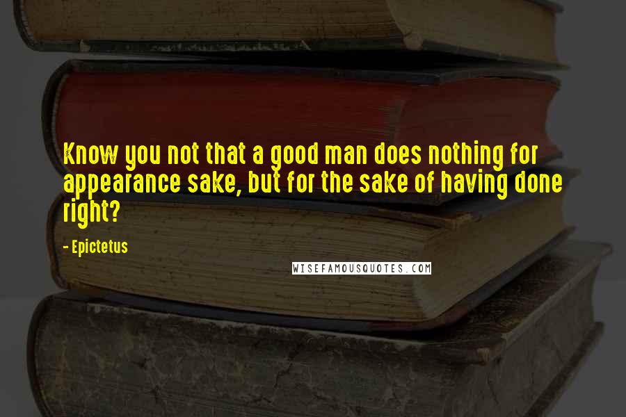 Epictetus Quotes: Know you not that a good man does nothing for appearance sake, but for the sake of having done right?