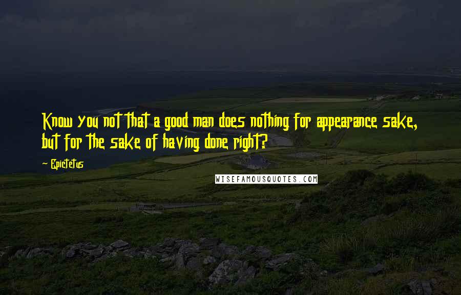 Epictetus Quotes: Know you not that a good man does nothing for appearance sake, but for the sake of having done right?