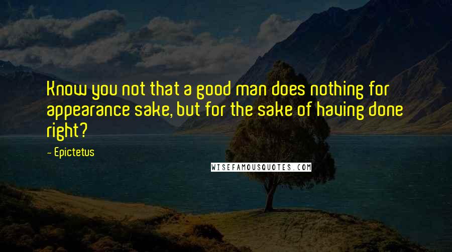 Epictetus Quotes: Know you not that a good man does nothing for appearance sake, but for the sake of having done right?