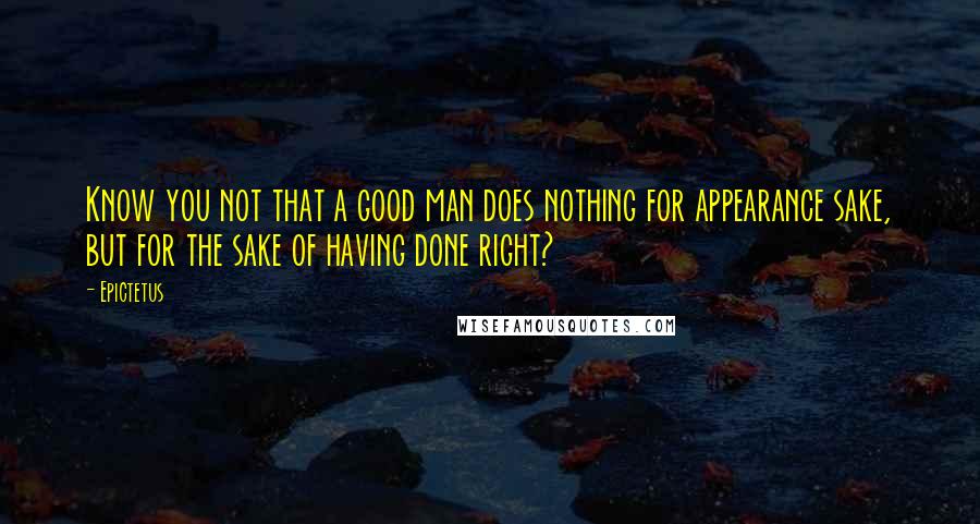 Epictetus Quotes: Know you not that a good man does nothing for appearance sake, but for the sake of having done right?