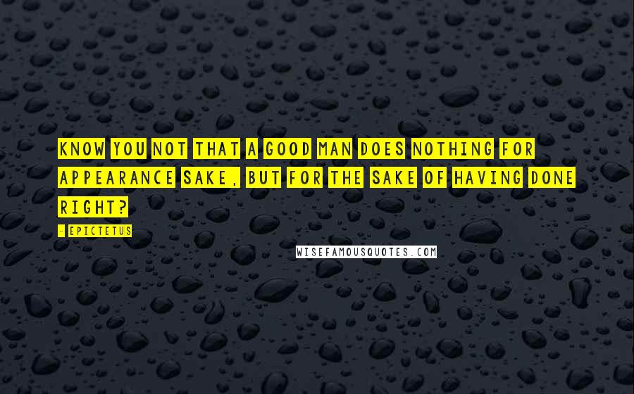 Epictetus Quotes: Know you not that a good man does nothing for appearance sake, but for the sake of having done right?