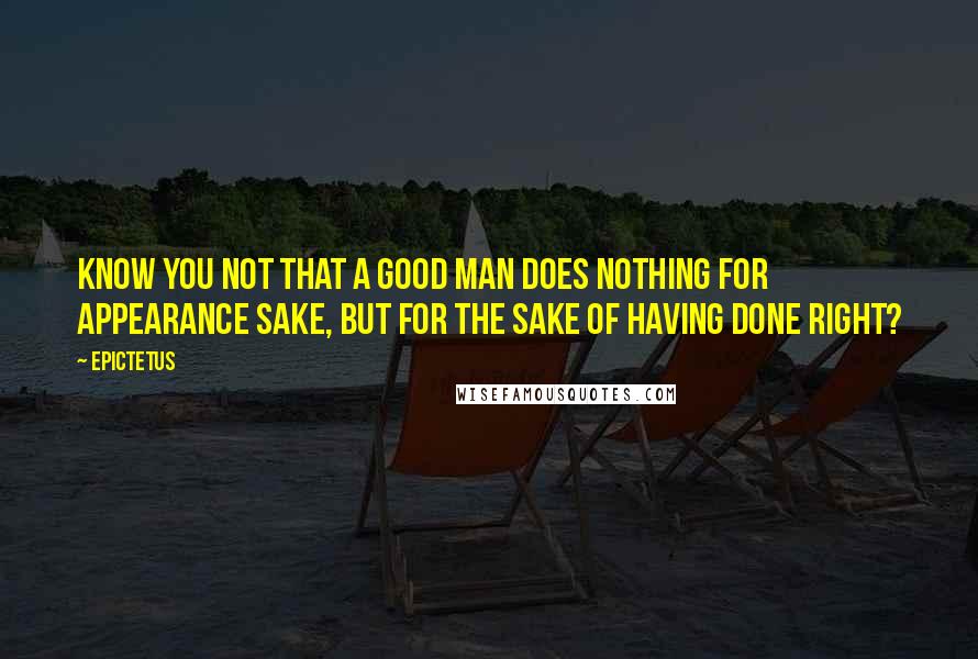 Epictetus Quotes: Know you not that a good man does nothing for appearance sake, but for the sake of having done right?