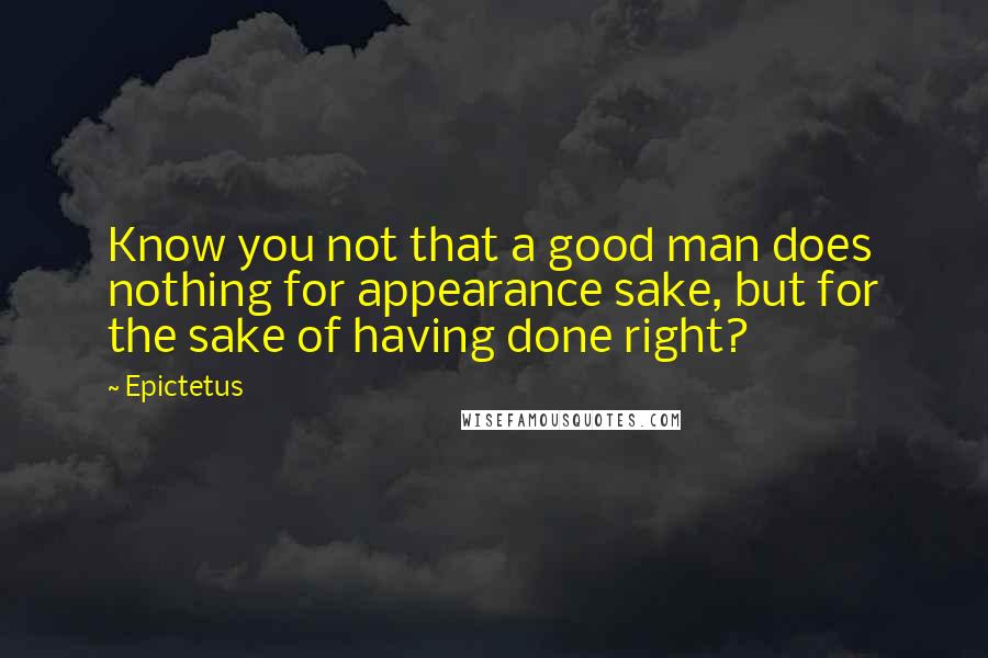 Epictetus Quotes: Know you not that a good man does nothing for appearance sake, but for the sake of having done right?