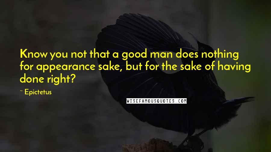 Epictetus Quotes: Know you not that a good man does nothing for appearance sake, but for the sake of having done right?