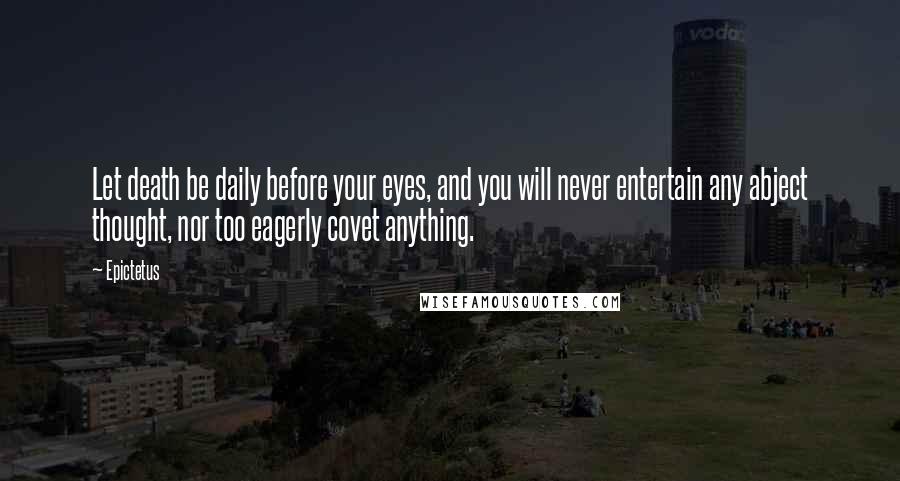 Epictetus Quotes: Let death be daily before your eyes, and you will never entertain any abject thought, nor too eagerly covet anything.