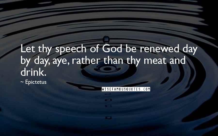 Epictetus Quotes: Let thy speech of God be renewed day by day, aye, rather than thy meat and drink.