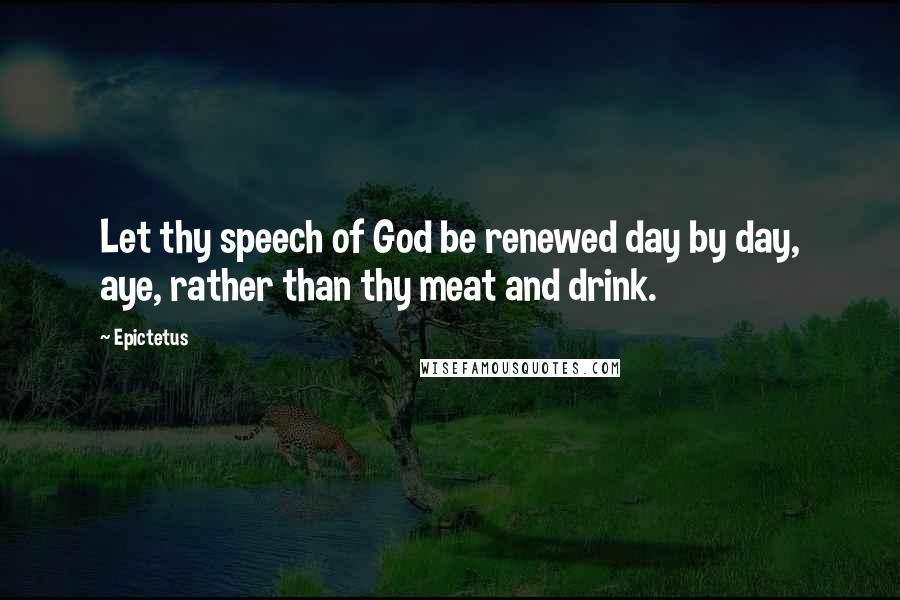 Epictetus Quotes: Let thy speech of God be renewed day by day, aye, rather than thy meat and drink.