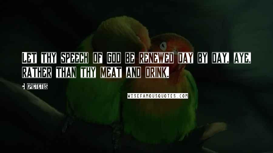 Epictetus Quotes: Let thy speech of God be renewed day by day, aye, rather than thy meat and drink.