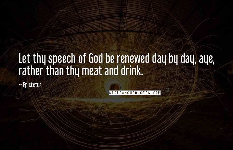 Epictetus Quotes: Let thy speech of God be renewed day by day, aye, rather than thy meat and drink.