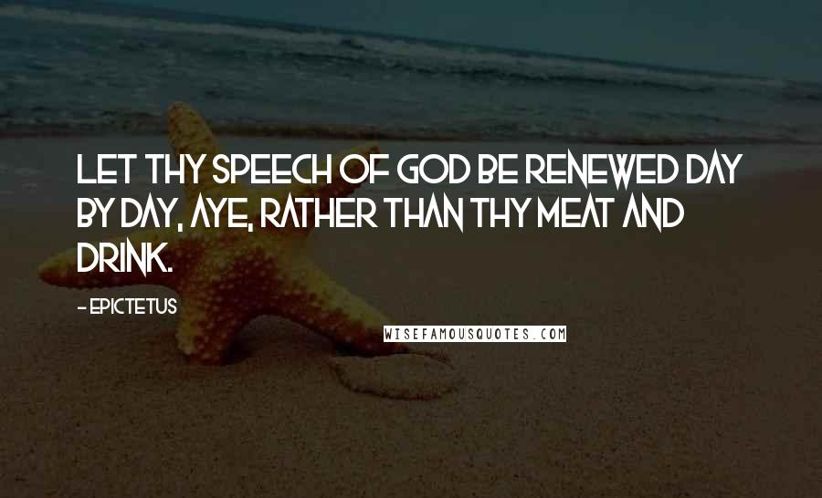 Epictetus Quotes: Let thy speech of God be renewed day by day, aye, rather than thy meat and drink.