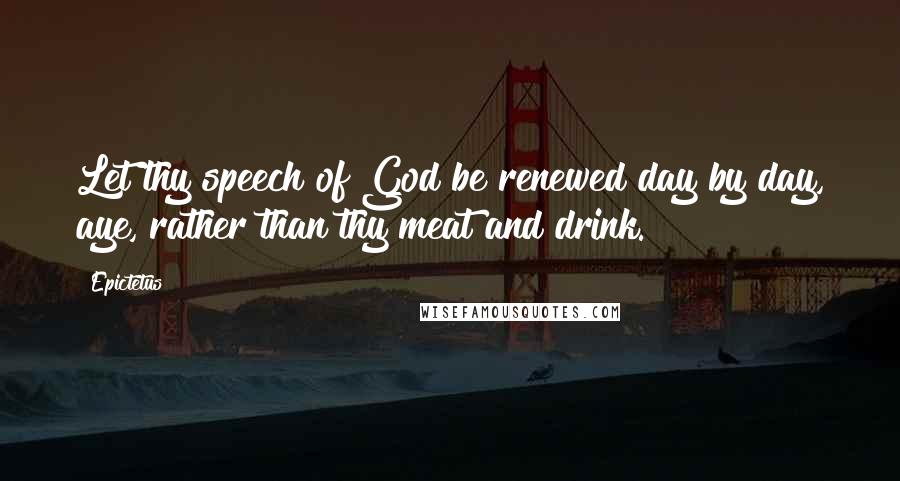 Epictetus Quotes: Let thy speech of God be renewed day by day, aye, rather than thy meat and drink.