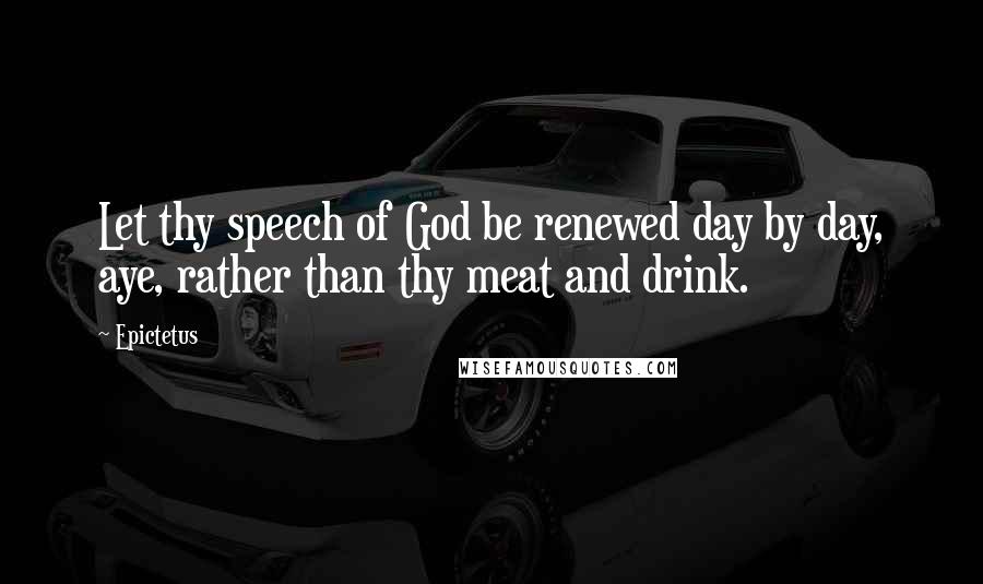Epictetus Quotes: Let thy speech of God be renewed day by day, aye, rather than thy meat and drink.