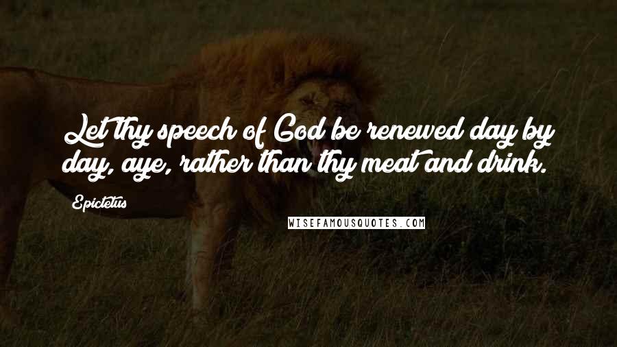 Epictetus Quotes: Let thy speech of God be renewed day by day, aye, rather than thy meat and drink.