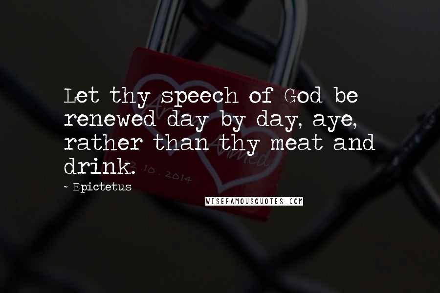 Epictetus Quotes: Let thy speech of God be renewed day by day, aye, rather than thy meat and drink.