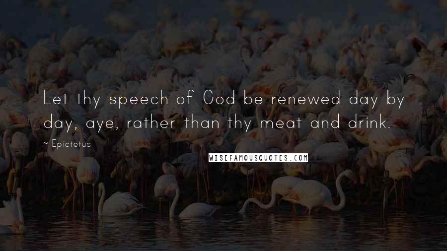 Epictetus Quotes: Let thy speech of God be renewed day by day, aye, rather than thy meat and drink.