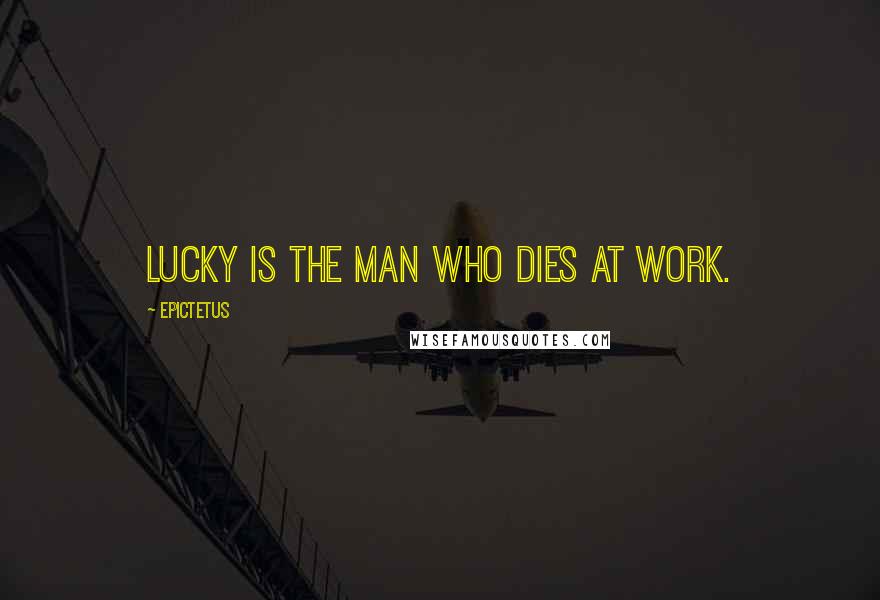 Epictetus Quotes: Lucky is the man who dies at work.