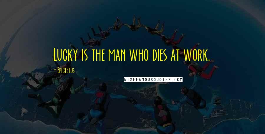 Epictetus Quotes: Lucky is the man who dies at work.