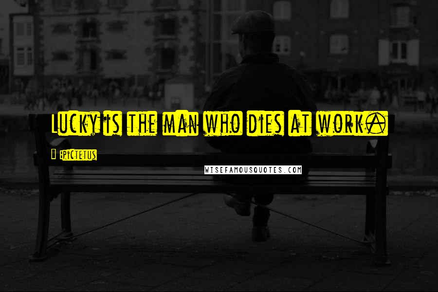 Epictetus Quotes: Lucky is the man who dies at work.