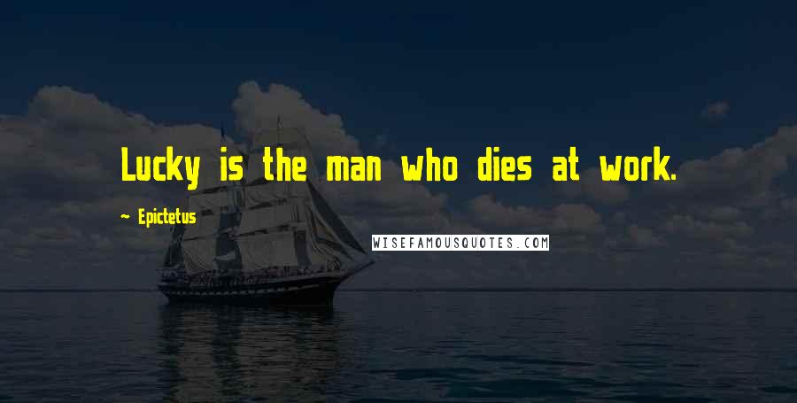 Epictetus Quotes: Lucky is the man who dies at work.