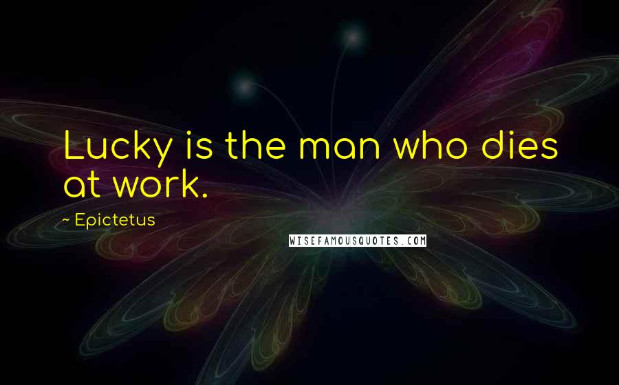 Epictetus Quotes: Lucky is the man who dies at work.