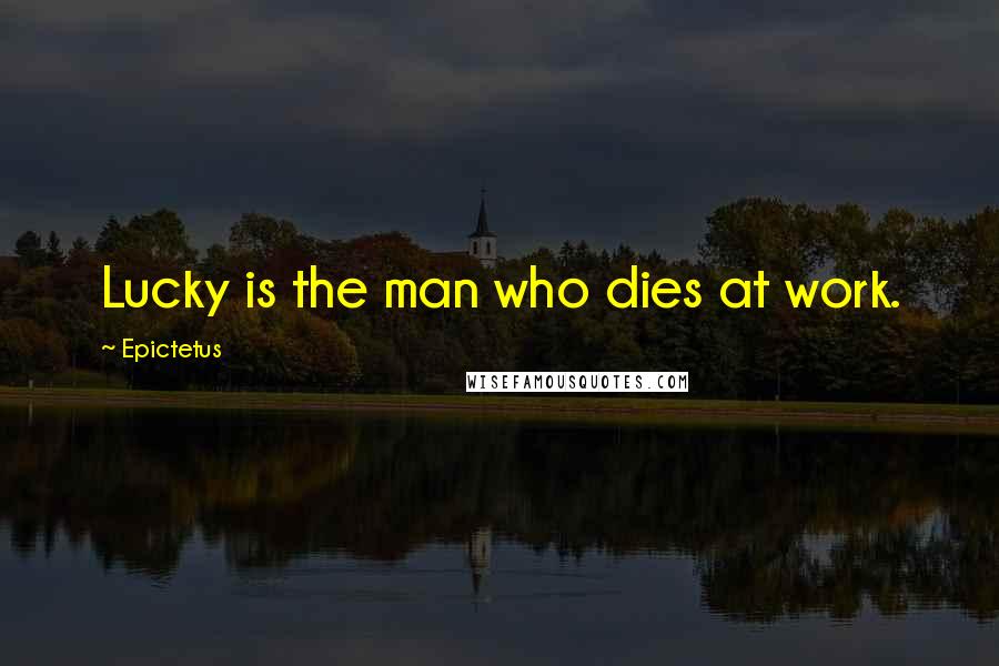 Epictetus Quotes: Lucky is the man who dies at work.