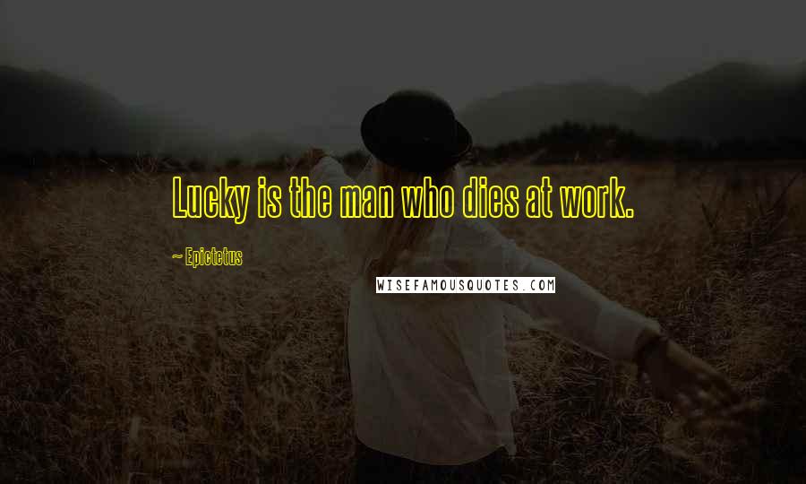 Epictetus Quotes: Lucky is the man who dies at work.