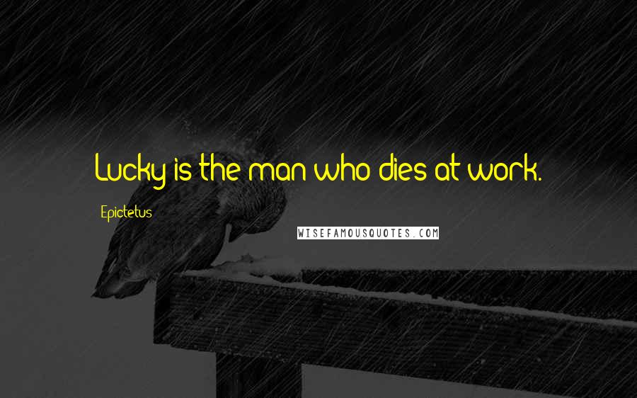 Epictetus Quotes: Lucky is the man who dies at work.