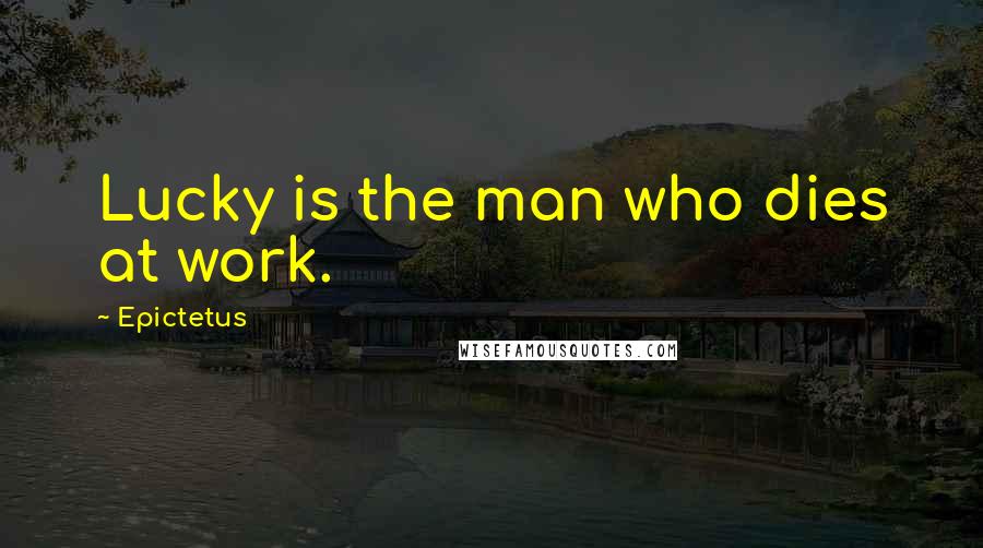 Epictetus Quotes: Lucky is the man who dies at work.