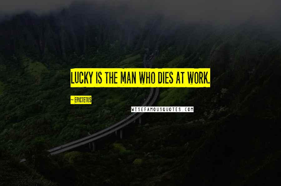 Epictetus Quotes: Lucky is the man who dies at work.