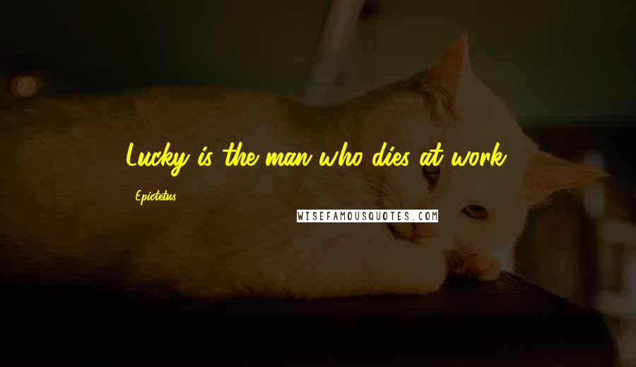 Epictetus Quotes: Lucky is the man who dies at work.