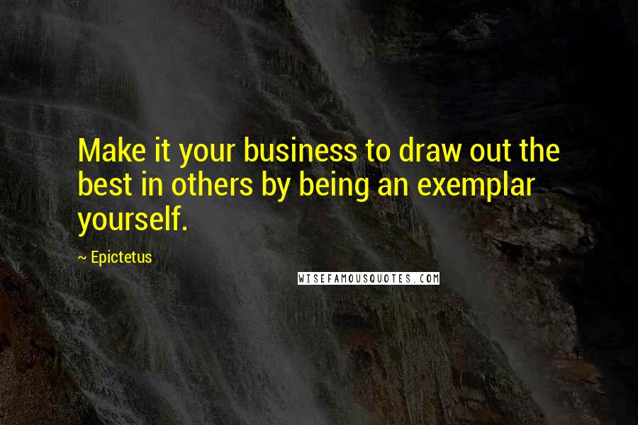 Epictetus Quotes: Make it your business to draw out the best in others by being an exemplar yourself.