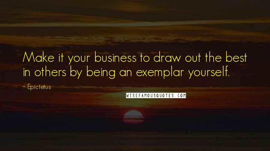 Epictetus Quotes: Make it your business to draw out the best in others by being an exemplar yourself.