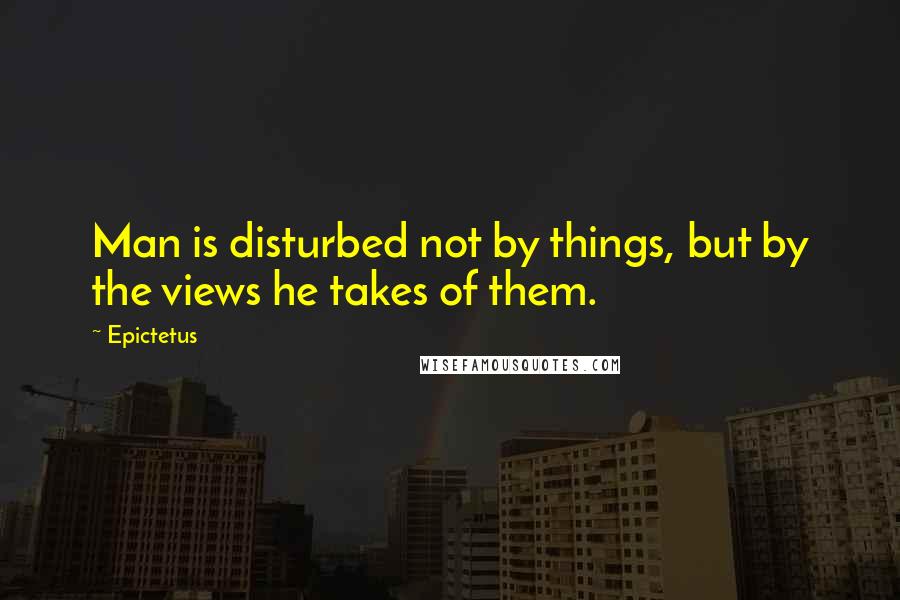 Epictetus Quotes: Man is disturbed not by things, but by the views he takes of them.